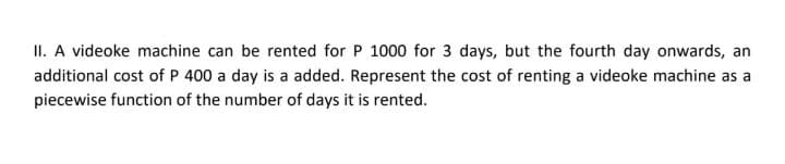 II. A videoke machine can be rented for P 1000 for 3 days, but the fourth day onwards, an
additional cost of P 400 a day is a added. Represent the cost of renting a videoke machine as a
piecewise function of the number of days it is rented.
