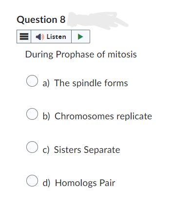 Question 8
Listen
During Prophase of mitosis
a) The spindle forms
b) Chromosomes replicate
c) Sisters Separate
d) Homologs Pair