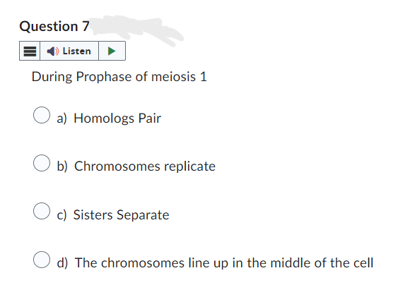 Question 7
Listen
During Prophase of meiosis 1
a) Homologs Pair
b) Chromosomes replicate
c) Sisters Separate
d) The chromosomes line up in the middle of the cell