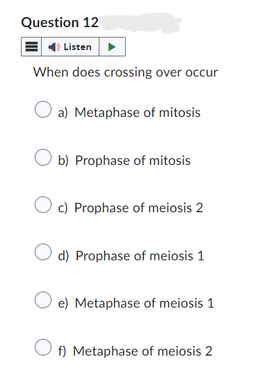 Question 12
Listen
When does crossing over occur
a) Metaphase of mitosis
b) Prophase of mitosis
c) Prophase of meiosis 2
d) Prophase of meiosis 1
e) Metaphase of meiosis 1
f) Metaphase of meiosis 2
