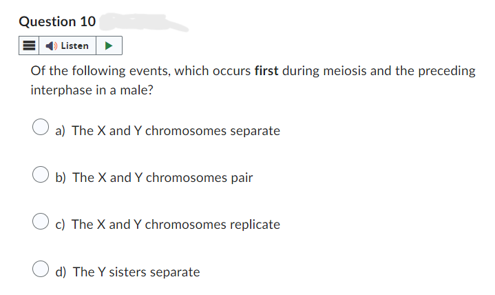 Question 10
Listen
Of the following events, which occurs first during meiosis and the preceding
interphase in a male?
a) The X and Y chromosomes separate
b) The X and Y chromosomes pair
c) The X and Y chromosomes replicate
d) The Y sisters separate