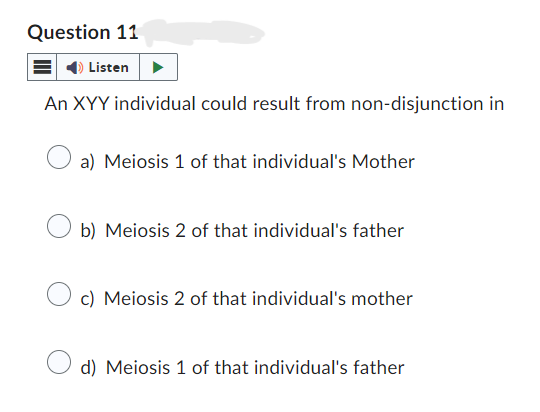 Question 11
Listen
An XYY individual could result from non-disjunction in
a) Meiosis 1 of that individual's Mother
b) Meiosis 2 of that individual's father
c) Meiosis 2 of that individual's mother
d) Meiosis 1 of that individual's father