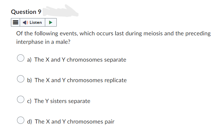 Question 9
Listen
Of the following events, which occurs last during meiosis and the preceding
interphase in a male?
a) The X and Y chromosomes separate
b) The X and Y chromosomes replicate
c) The Y sisters separate
d) The X and Y chromosomes pair