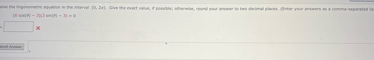 olve the trigonometric equation in the interval [0, 2x). Give the exact value, if possible; otherwise, round your answer to two decimal places. (Enter your answers as a comma-separated lis
(6 cos(0) - 3)(3 sin(0) - 3) = 0
=
bmit Answer
X
