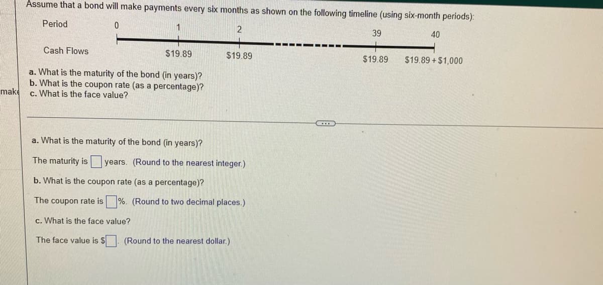 Assume that a bond will make payments every six months as shown on the following timeline (using six-month periods):
Period
1
39
40
Cash Flows
$19.89
$19.89
$19.89
$19.89 +$1,000
a. What is the maturity of the bond (in years)?
b. What is the coupon rate (as a percentage)?
c. What is the face value?
make
a. What is the maturity of the bond (in years)?
The maturity is years. (Round to the nearest integer.)
b. What is the coupon rate (as a percentage)?
The coupon rate is
%. (Round to two decimal places.)
c. What is the face value?
The face value is $. (Round to the nearest dollar.)

