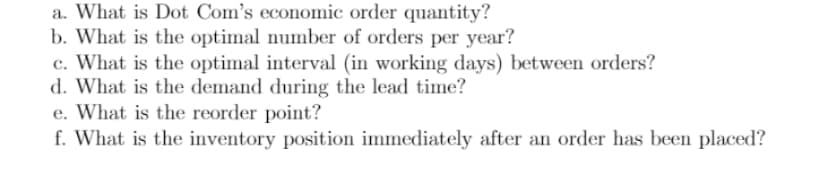 a. What is Dot Com's economic order quantity?
b. What is the optimal number of orders per year?
c. What is the optimal interval (in working days) between orders?
d. What is the demand during the lead time?
e. What is the reorder point?
f. What is the inventory position immediately after an order has been placed?
