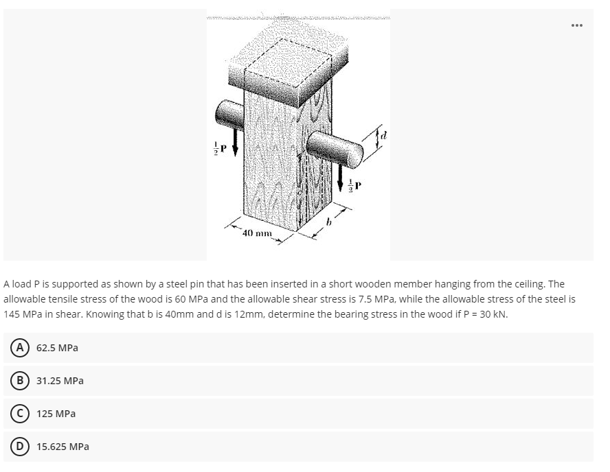 (A) 62.5 MPa
(B) 31.25 MPa
125 MPa
-IN
A load P is supported as shown by a steel pin that has been inserted in a short wooden member hanging from the ceiling. The
allowable tensile stress of the wood is 60 MPa and the allowable shear stress is 7.5 MPa, while the allowable stress of the steel is
145 MPa in shear. Knowing that b is 40mm and d is 12mm, determine the bearing stress in the wood if P = 30 kN.
15.625 MPa
40 mm
1121
