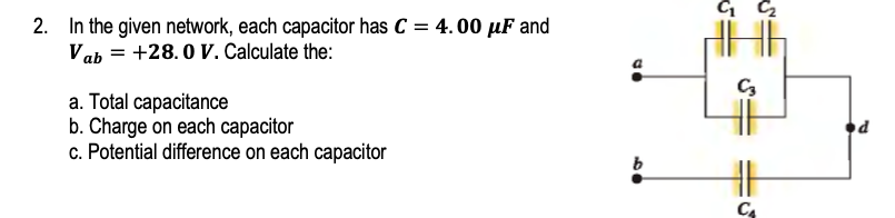 2. In the given network, each capacitor has C = 4. 00 µF and
Vab = +28.0 V. Calculate the:
a. Total capacitance
b. Charge on each capacitor
c. Potential difference on each capacitor
C4
