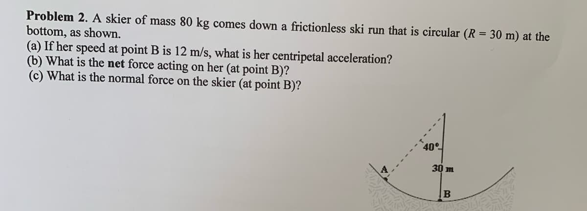 Problem 2. A skier of mass 80 kg comes down a frictionless ski run that is circular (R = 30 m) at the
bottom, as shown.
(a) If her speed at point B is 12 m/s, what is her centripetal acceleration?
(b) What is the net force acting on her (at point B)?
(c) What is the normal force on the skier (at point B)?
40°
30 m
B
