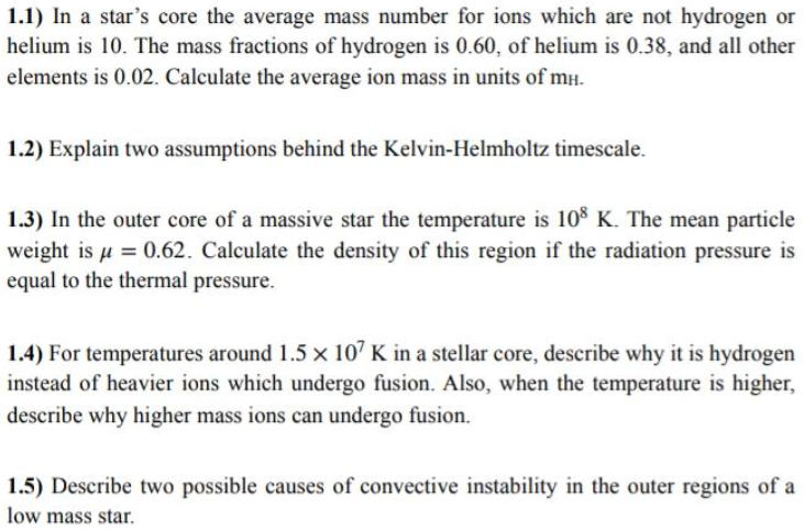 1.1) In a star's core the average mass number for ions which are not hydrogen or
helium is 10. The mass fractions of hydrogen is 0.60, of helium is 0.38, and all other
elements is 0.02. Calculate the average ion mass in units of mH.
1.2) Explain two assumptions behind the Kelvin-Helmholtz timescale.
1.3) In the outer core of a massive star the temperature is 108 K. The mean particle
weight is u = 0.62. Calculate the density of this region if the radiation pressure is
equal to the thermal pressure.
1.4) For temperatures around 1.5 x 10' K in a stellar core, describe why it is hydrogen
instead of heavier ions which undergo fusion. Also, when the temperature is higher,
describe why higher mass ions can undergo fusion.
1.5) Describe two possible causes of convective instability in the outer regions of a
low mass star.
