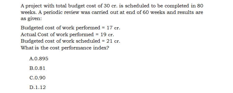 A project with total budget cost of 30 cr. is scheduled to be completed in 80
weeks. A periodic review was carried out at end of 60 weeks and results are
as given:
Budgeted cost of work performed = 17 cr.
Actual Cost of work performed = 19 cr.
Budgeted cost of work scheduled = 21 cr.
What is the cost performance index?
A.0.895
B.0.81
C.0.90
D.1.12