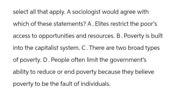 select all that apply. A sociologist would agree with
which of these statements? A. Elites restrict the poor's
access to opportunities and resources. B. Poverty is built
into the capitalist system. C. There are two broad types
of poverty. D. People often limit the government's
ability to reduce or end poverty because they believe
poverty to be the fault of individuals.