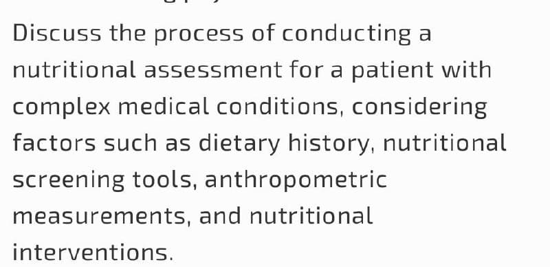 Discuss the process of conducting a
nutritional assessment for a patient with
complex medical conditions, considering
factors such as dietary history, nutritional
screening tools, anthropometric
measurements, and nutritional
interventions.