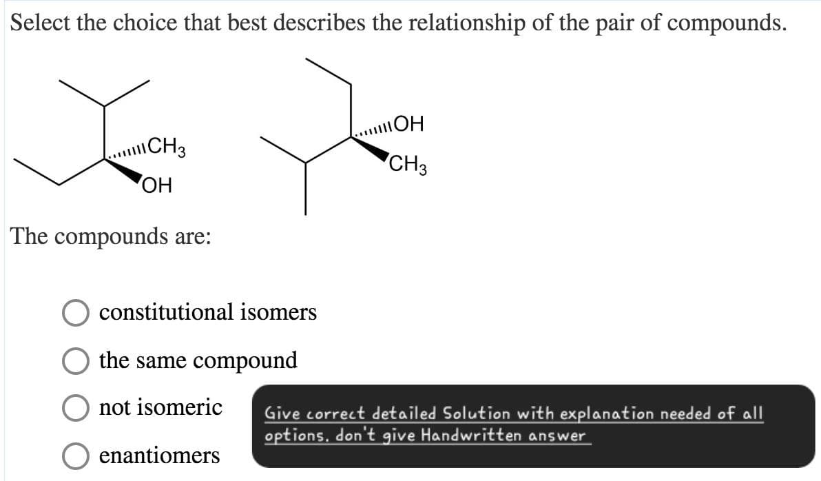 Select the choice that best describes the relationship of the pair of compounds.
11 CH3
OH
CH3
OH
The compounds are:
constitutional isomers
the same compound
not isomeric
enantiomers
Give correct detailed Solution with explanation needed of all
options. don't give Handwritten answer
