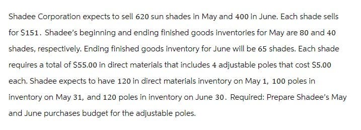 Shadee Corporation expects to sell 620 sun shades in May and 400 in June. Each shade sells
for $151. Shadee's beginning and ending finished goods inventories for May are 80 and 40
shades, respectively. Ending finished goods inventory for June will be 65 shades. Each shade
requires a total of $55.00 in direct materials that includes 4 adjustable poles that cost $5.00
each. Shadee expects to have 120 in direct materials inventory on May 1, 100 poles in
inventory on May 31, and 120 poles in inventory on June 30. Required: Prepare Shadee's May
and June purchases budget for the adjustable poles.