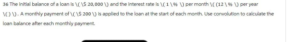 36 The initial balance of a loan is \(\$ 20,000 \) and the interest rate is \(1\% \) per month \((12\% \) per year
\(\). A monthly payment of \(\$ 200 \) is applied to the loan at the start of each month. Use convolution to calculate the
loan balance after each monthly payment.
