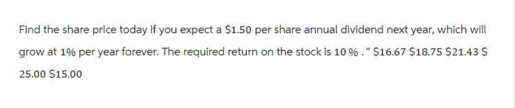 Find the share price today if you expect a $1.50 per share annual dividend next year, which will
grow at 1% per year forever. The required return on the stock is 10 %." $16.67 $18.75 $21.43 $
25.00 $15.00