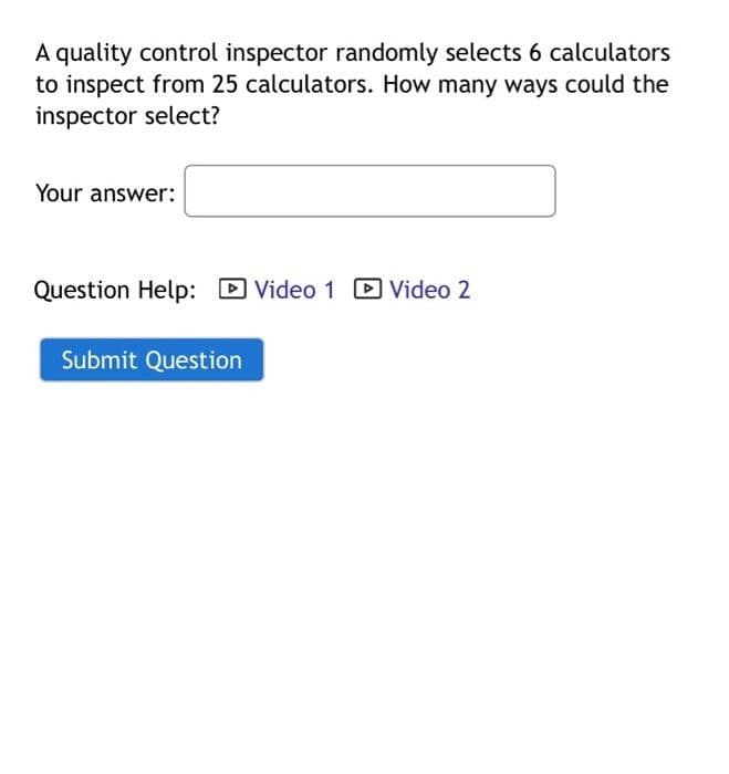 A quality control inspector randomly selects 6 calculators
to inspect from 25 calculators. How many ways could the
inspector select?
Your answer:
Question Help: ☑Video 1 Video 2
Submit Question