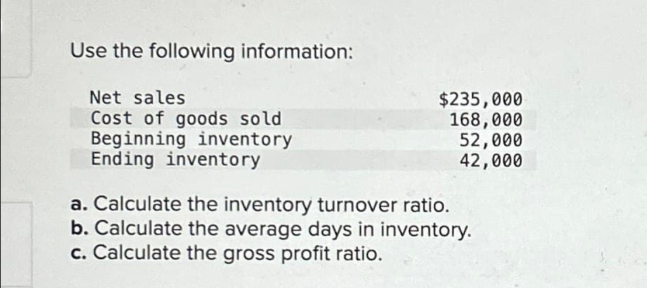 Use the following information:
Net sales
Cost of goods sold
$235,000
168,000
52,000
42,000
Beginning inventory
Ending inventory
a. Calculate the inventory turnover ratio.
b. Calculate the average days in inventory.
c. Calculate the gross profit ratio.