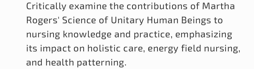 Critically examine the contributions of Martha
Rogers' Science of Unitary Human Beings to
nursing knowledge and practice, emphasizing
its impact on holistic care, energy field nursing,
and health patterning.