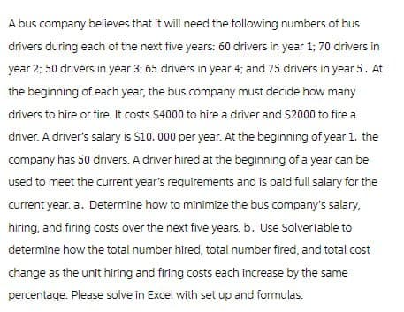 A bus company believes that it will need the following numbers of bus
drivers during each of the next five years: 60 drivers in year 1; 70 drivers in
year 2; 50 drivers in year 3; 65 drivers in year 4; and 75 drivers in year 5. At
the beginning of each year, the bus company must decide how many
drivers to hire or fire. It costs $4000 to hire a driver and $2000 to fire a
driver. A driver's salary is $10,000 per year. At the beginning of year 1, the
company has 50 drivers. A driver hired at the beginning of a year can be
used to meet the current year's requirements and is paid full salary for the
current year. a. Determine how to minimize the bus company's salary,
hiring, and firing costs over the next five years. b. Use SolverTable to
determine how the total number hired, total number fired, and total cost
change as the unit hiring and firing costs each increase by the same
percentage. Please solve in Excel with set up and formulas.