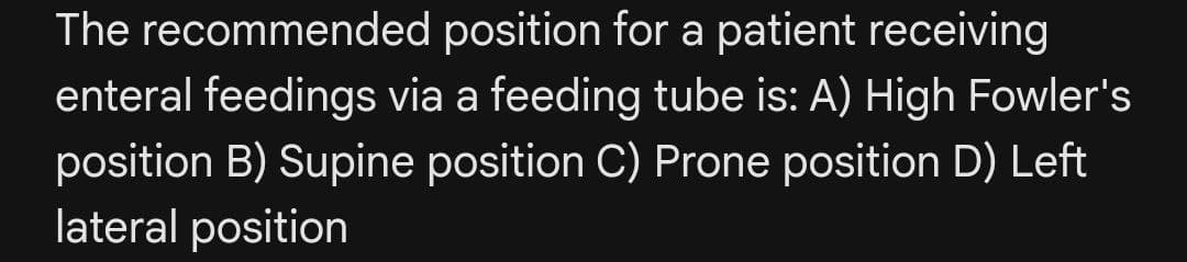 The recommended position for a patient receiving
enteral feedings via a feeding tube is: A) High Fowler's
position B) Supine position C) Prone position D) Left
lateral position