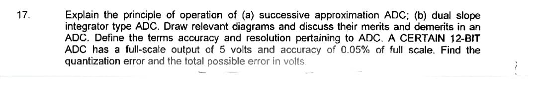 Explain the principle of operation of (a) successive approximation ADC; (b) dual slope
integrator type ADC. Draw relevant diagrams and discuss their merits and demerits in an
ADC. Define the terms accuracy and resolution pertaining to ADC. A CERTAIN 12-BIT
ADC has a full-scale output of 5 volts and accuracy of 0.05% of full scale. Find the
quantization error and the total possible error in volts.
17.
