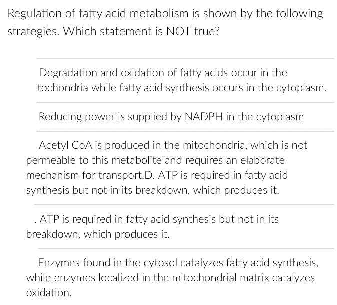 Regulation of fatty acid metabolism is shown by the following
strategies. Which statement is NOT true?
Degradation and oxidation of fatty acids occur in the
tochondria while fatty acid synthesis occurs in the cytoplasm.
Reducing power is supplied by NADPH in the cytoplasm
Acetyl CoA is produced in the mitochondria, which is not
permeable to this metabolite and requires an elaborate
mechanism for transport.D. ATP is required in fatty acid
synthesis but not in its breakdown, which produces it.
ATP is required in fatty acid synthesis but not in its
breakdown, which produces it.
Enzymes found in the cytosol catalyzes fatty acid synthesis,
while enzymes localized in the mitochondrial matrix catalyzes
oxidation.