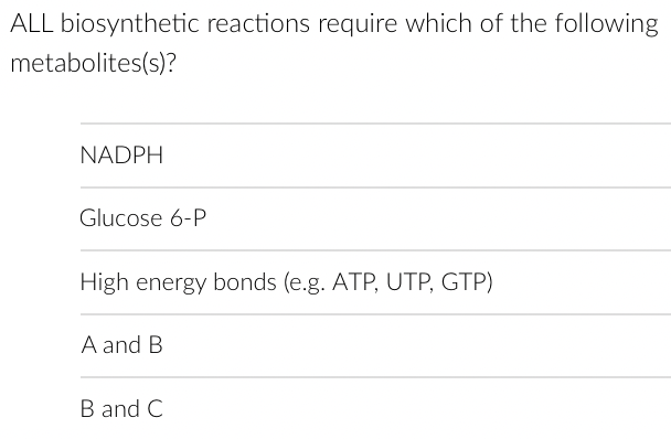 ALL biosynthetic reactions require which of the following
metabolites(s)?
NADPH
Glucose 6-P
High energy bonds (e.g. ATP, UTP, GTP)
A and B
B and C