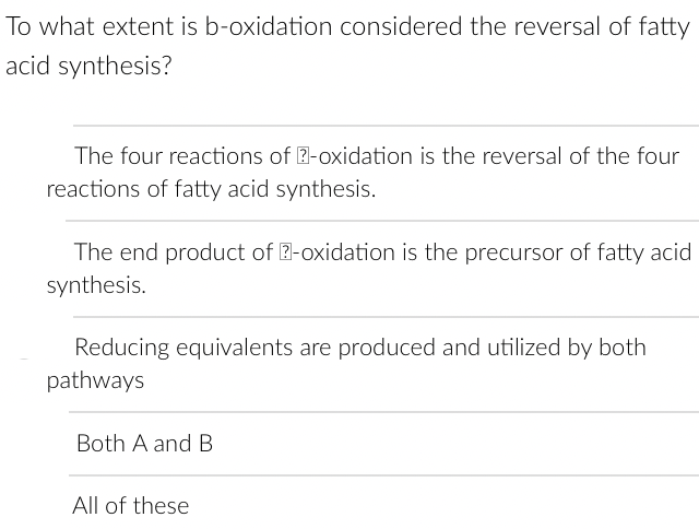To what extent is b-oxidation considered the reversal of fatty
acid synthesis?
The four reactions of ?-oxidation is the reversal of the four
reactions of fatty acid synthesis.
The end product of ?-oxidation is the precursor of fatty acid
synthesis.
Reducing equivalents are produced and utilized by both
pathways
Both A and B
All of these