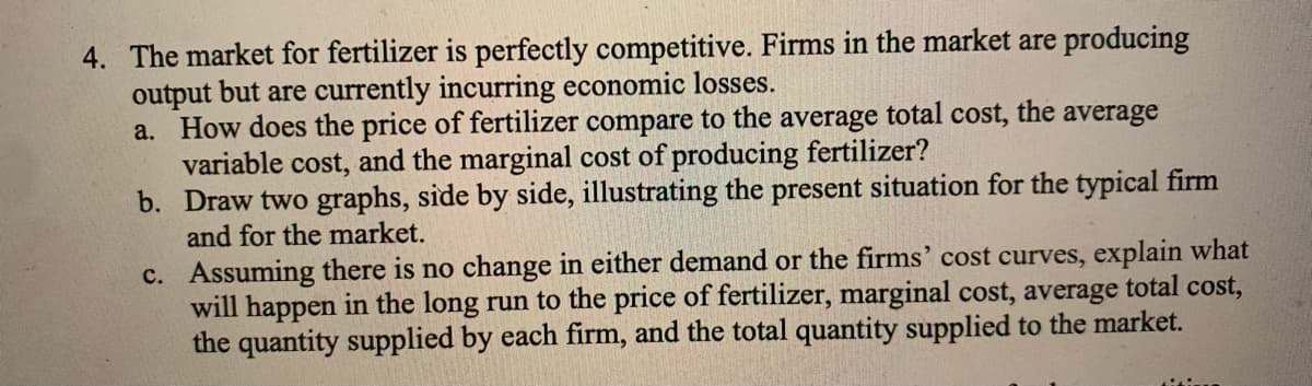 4. The market for fertilizer is perfectly competitive. Firms in the market are producing
output but are currently incurring economic losses.
a. How does the price of fertilizer compare to the average total cost, the average
variable cost, and the marginal cost of producing fertilizer?
b. Draw two graphs, side by side, illustrating the present situation for the typical firm
and for the market.
c. Assuming there is no change in either demand or the firms' cost curves, explain what
will happen in the long run to the price of fertilizer, marginal cost, average total cost,
the quantity supplied by each firm, and the total quantity supplied to the market.
