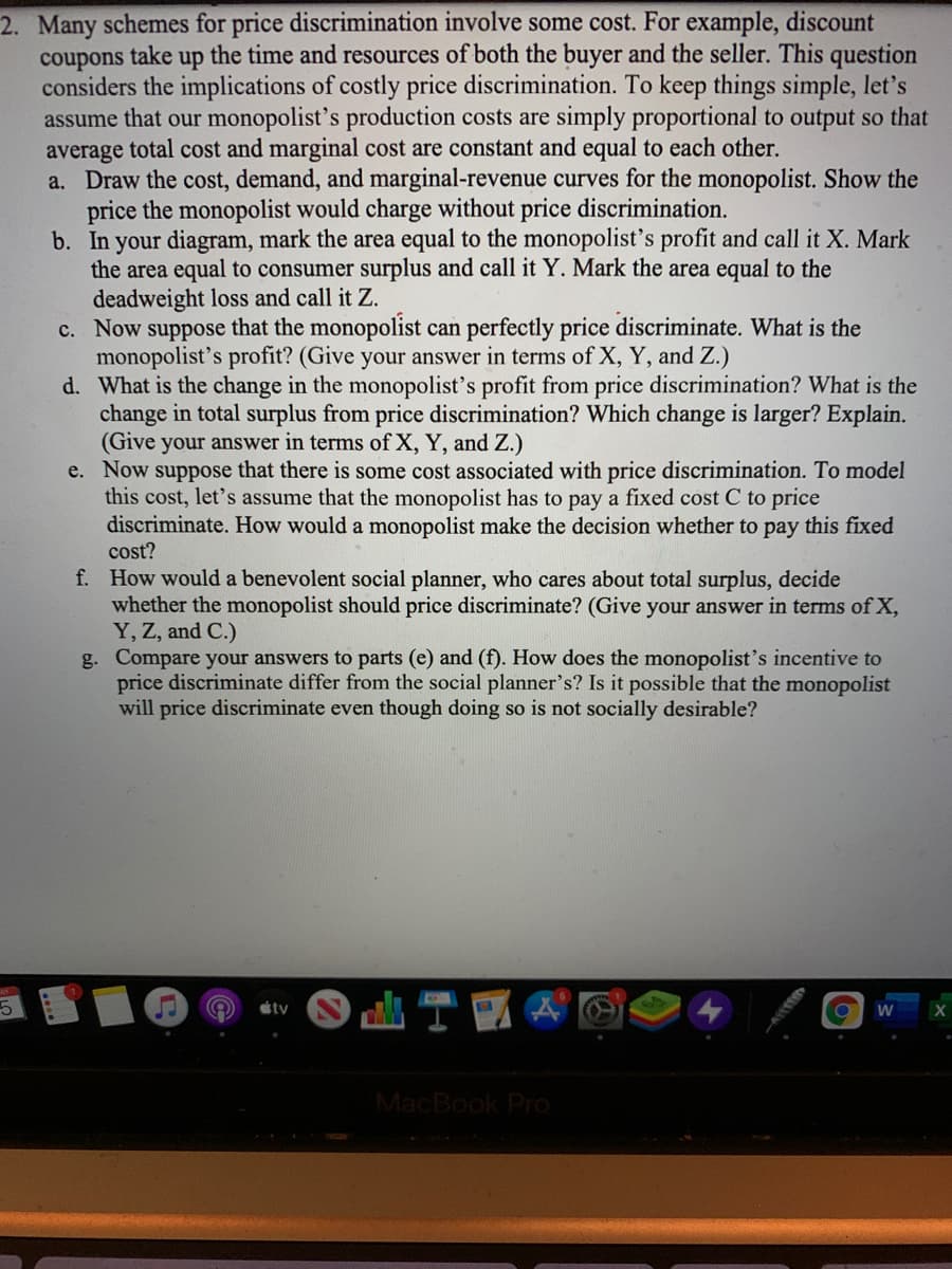 2. Many schemes for price discrimination involve some cost. For example, discount
coupons take up the time and resources of both the buyer and the seller. This question
considers the implications of costly price discrimination. To keep things simple, let's
assume that our monopolist's production costs are simply proportional to output so that
average total cost and marginal cost are constant and equal to each other.
a. Draw the cost, demand, and marginal-revenue curves for the monopolist. Show the
price the monopolist would charge without price discrimination.
b. In your diagram, mark the area equal to the monopolist's profit and call it X. Mark
the area equal to consumer surplus and call it Y. Mark the area equal to the
deadweight loss and call it Z.
c. Now suppose that the monopolist can perfectly price discriminate. What is the
monopolist's profit? (Give your answer in terms of X, Y, and Z.)
d. What is the change in the monopolist's profit from price discrimination? What is the
change in total surplus from price discrimination? Which change is larger? Explain.
(Give your answer in terms of X, Y, and Z.)
e. Now suppose that there is some cost associated with price discrimination. To model
this cost, let's assume that the monopolist has to pay a fixed cost C to price
discriminate. How would a monopolist make the decision whether to pay this fixed
cost?
f. How would a benevolent social planner, who cares about total surplus, decide
whether the monopolist should price discriminate? (Give your answer in terms of X,
Y, Z, and C.)
g. Compare your answers to parts (e) and (f). How does the monopolist's incentive to
price discriminate differ from the social planner's? Is it possible that the monopolist
will price discriminate even though doing so is not socially desirable?
étv
MacBook Pro
