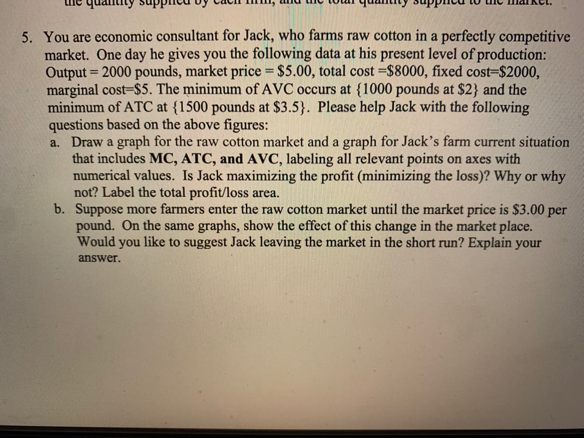 5. You are economic consultant for Jack, who farms raw cotton in a perfectly competitive
market. One day he gives you the following data at his present level of production:
Output = 2000 pounds, market price = $5.00, total cost =$8000, fixed cost=$2000,
marginal cost-$5. The minimum of AVC occurs at {1000 pounds at $2} and the
minimum of ATC at {1500 pounds at $3.5}. Please help Jack with the following
questions based on the above figures:
a. Draw a graph for the raw cotton market and a graph for Jack's farm current situation
that includes MC, ATC, and AVC, labeling all relevant points on axes with
numerical values. Is Jack maximizing the profit (minimizing the loss)? Why or why
not? Label the total profit/loss area.
b. Suppose more farmers enter the raw cotton market until the market price is $3.00 per
pound. On the same graphs, show the effect of this change in the market place.
Would you like to suggest Jack leaving the market in the short run? Explain your
answer.
