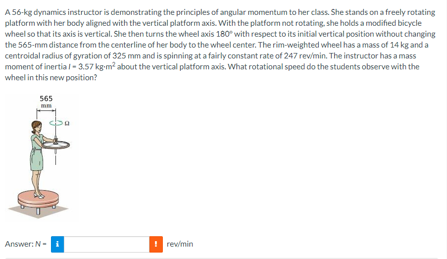 A 56-kg dynamics instructor is demonstrating the principles of angular momentum to her class. She stands on a freely rotating
platform with her body aligned with the vertical platform axis. With the platform not rotating, she holds a modified bicycle
wheel so that its axis is vertical. She then turns the wheel axis 180° with respect to its initial vertical position without changing
the 565-mm distance from the centerline of her body to the wheel center. The rim-weighted wheel has a mass of 14 kg and a
centroidal radius of gyration of 325 mm and is spinning at a fairly constant rate of 247 rev/min. The instructor has a mass
moment of inertia / = 3.57 kg-m² about the vertical platform axis. What rotational speed do the students observe with the
wheel in this new position?
565
mm
Answer: N = i
! rev/min