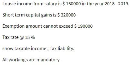 Lousie income from salary is $ 150000 in the year 2018 - 2019.
Short term capital gains is $ 320000
Exemption amount cannot exceed $ 190000
Tax rate @ 15 %
show taxable income, Tax liability.
All workings are mandatory.
