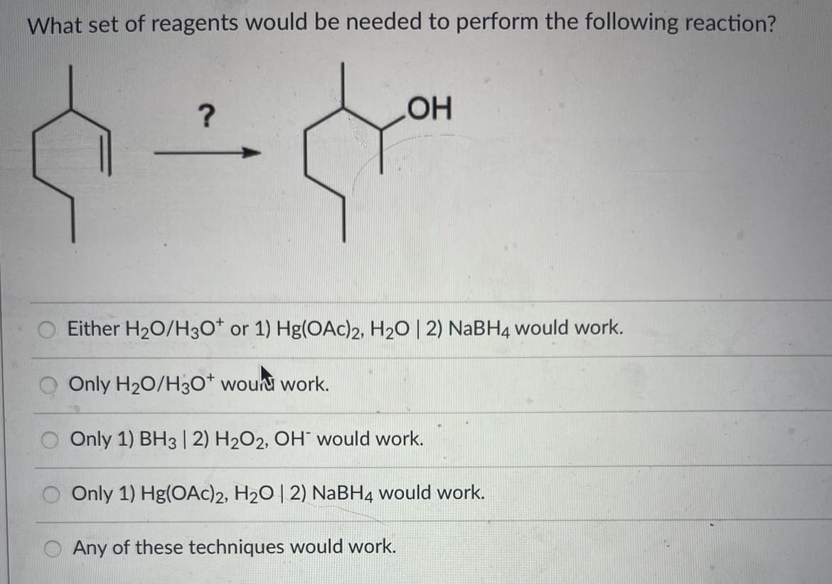 What set of reagents would be needed to perform the following reaction?
?
-
OH
Either H₂O/H3O+ or 1) Hg(OAc)2, H₂O | 2) NaBH4 would work.
Only H₂O/H3O+ wound work.
Only 1) BH3 | 2) H₂O2, OH would work.
Only 1) Hg(OAc)2, H₂O | 2) NaBH4 would work.
Any of these techniques would work.