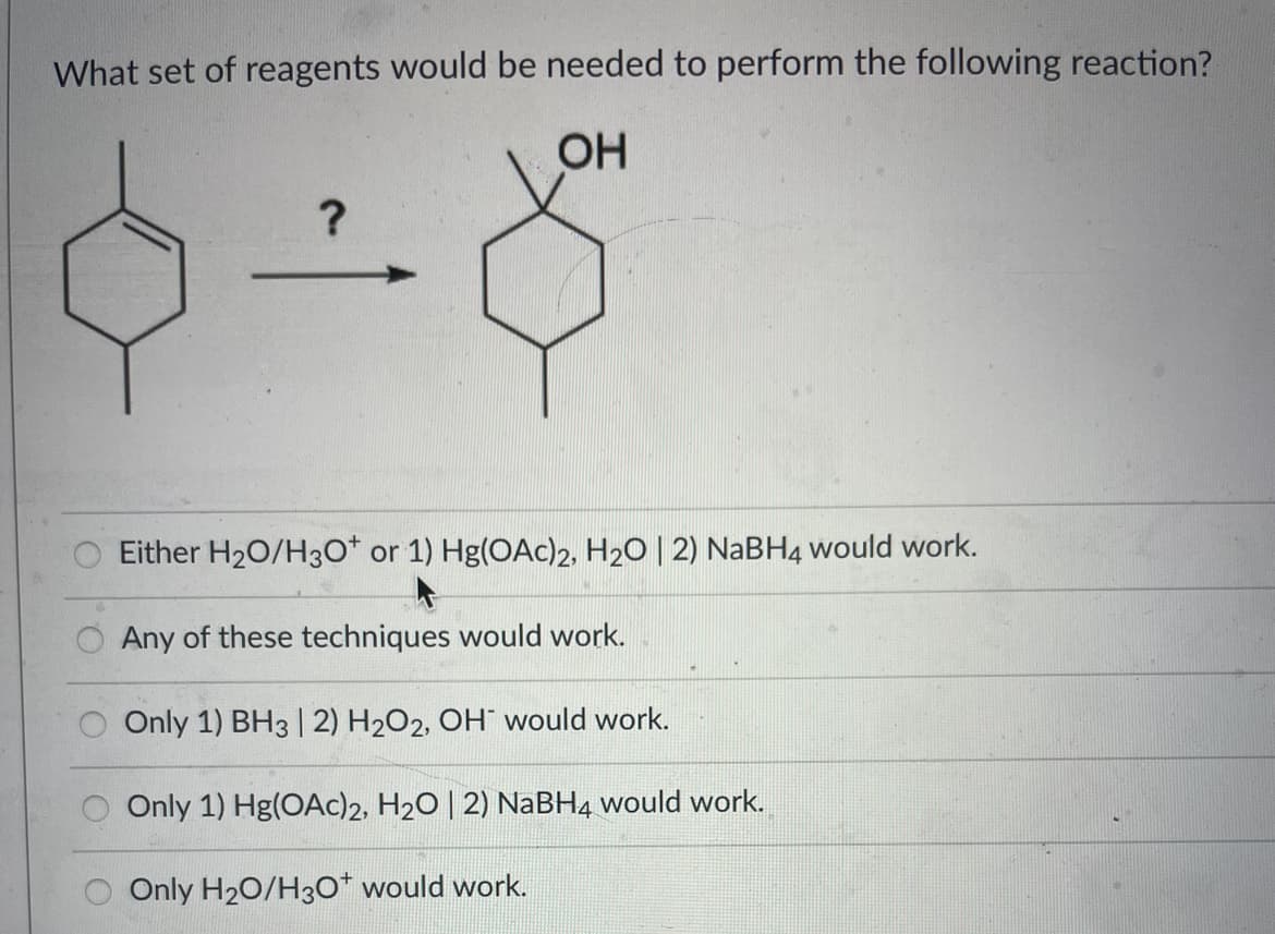 What set of reagents would be needed to perform the following reaction?
OH
?
Either H₂O/H3O* or 1) Hg(OAc)2, H₂O | 2) NaBH4 would work.
Any of these techniques would work.
Only 1) BH3 | 2) H₂O2, OH would work.
Only 1) Hg(OAc)2, H₂O | 2) NaBH4 would work.
Only H₂O/H3O+ would work.
