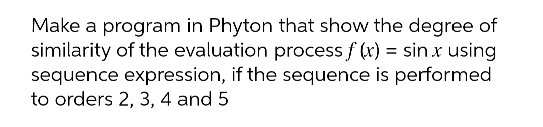 Make a program in Phyton that show the degree of
similarity of the evaluation process f (x) = sin x using
sequence expression, if the sequence is performed
to orders 2, 3, 4 and 5
