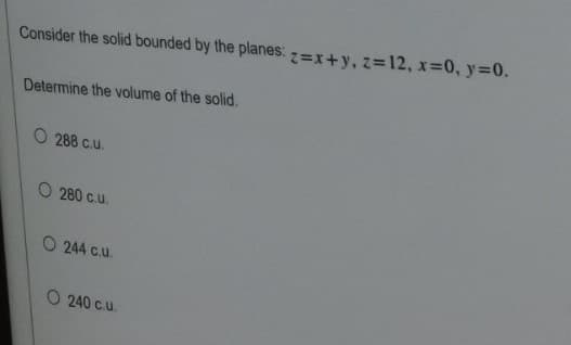 Consider the solid bounded by the planes: z=x+y, z=12, x=0, y=0.
Determine the volume of the solid.
O 288 c.u.
O 280 c.u.
O 244 c.u.
O 240 c.u.
