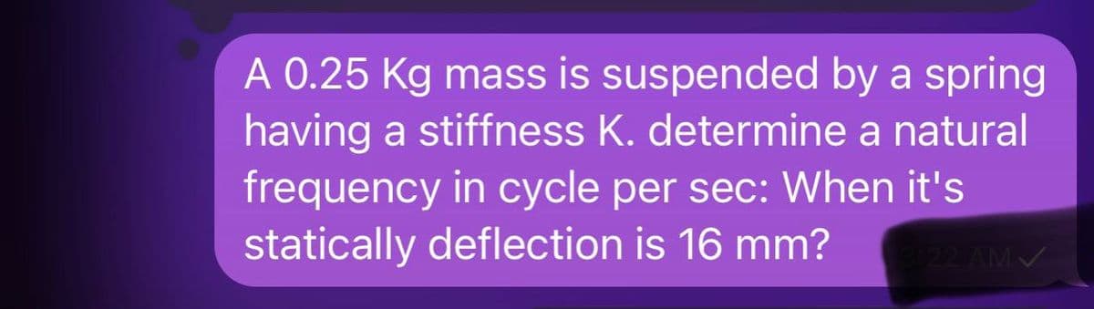 A 0.25 Kg mass is suspended by a spring
having a stiffness K. determine a natural
frequency in cycle per sec: When it's
statically deflection is 16 mm? 3:22 AM✓