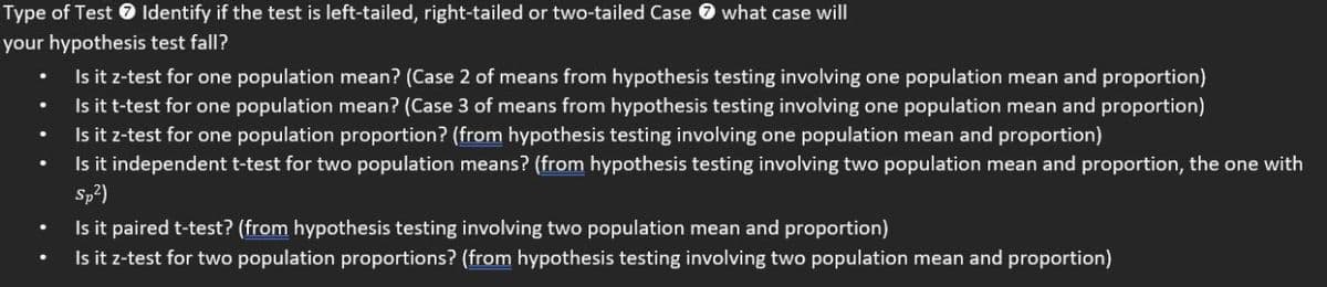 Type of Test 0 Identify if the test is left-tailed, right-tailed or two-tailed Case O what case will
your hypothesis test fall?
Is it z-test for one population mean? (Case 2 of means from hypothesis testing involving one population mean and proportion)
Is it t-test for one population mean? (Case 3 of means from hypothesis testing involving one population mean and proportion)
Is it z-test for one population proportion? (from hypothesis testing involving one population mean and proportion)
Is it independent t-test for two population means? (from hypothesis testing involving two population mean and proportion, the one with
Sp?)
Is it paired t-test? (from hypothesis testing involving two population mean and proportion)
Is it z-test for two population proportions? (from hypothesis testing involving two population mean and proportion)
