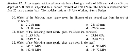 Situation 12: A rectangular reinforced concrete beam having a width of 200 mm and an effective
depth of 500 mm is subjected to a service moment of 120 kN-m The beam is reinforced with
four 25-mm diameter bars. The modular ratio n = 8. Use Working Stress Design.
30. Which of the following most nearly gives the distance of the neutral axis from the top of
the beam?
a. 212.51 mm
b. 233.09 mm
31. Which of the following most nearly gives the stress inn concrete?
c. 241.89 mm
d. 226.57 mm
а. 11.83 МРа
b. 12.19 МPа
с. 13.16 MPа
d. 12.48 MPa
32. Which of the following most nearly gives the stress in the steel?
a. 145.73 MPa
b. 142.41 MPa
c. 143.98 MPa
d. 144.72 MPa
