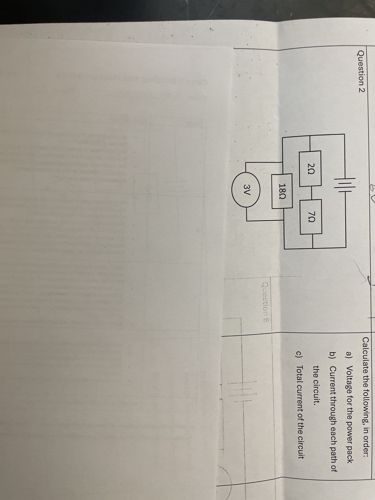 Question 2
202
18Ω
ΖΩ
3V
Question 6
Calculate the following, in order:
a) Voltage for the power pack
b) Current through each path of
the circuit.
c) Total current of the circuit