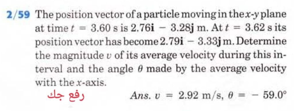 2/59 The position vector of a particle moving in the x-y plane
at time t = 3.60 s is 2.76i 3.28j m. At t = 3.62 s its
position vector has become 2.79i3.33jm. Determine
the magnitude v of its average velocity during this in-
terval and the angle 0 made by the average velocity
with the x-axis.
Ans. v = 2.92 m/s, 0 =
رفع جك
59.0°