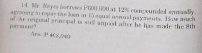 14. Mr. Reyes borrows P600.000 at 12% compounded annually.
agreeing to repay the loan in 15 equal annual payments. How much
of the original principal is still unpaid after he has made the 8th
payment?
Ans. P 402,040
