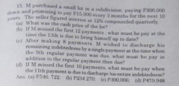 15. M purchased a small lot in a subdivision, paying P200.000
down and promising to pay P15.000 every 3 months for the next 10
years. The seller figured interest at 12% compounded quarterly.
(a) What was the cash price of the lot?
(b) If M missed the first 12 payments, what must he pay at the
time the 13th is due to bring himself up to date?
(c) After making 8 payments. M wished to discharge his
remaining indebtedness by a single payment at the time when
the 9th regular payment was due. what must he pay in
addition to the regular payment then due?
(d) If M missed the first 10 payments, what must he
the 11th payment is due to discharge his entire indebtedness?
when
pay
Ans. (a) P546. 722; (b) P234.270 (c) P300,006; (d) P479.948