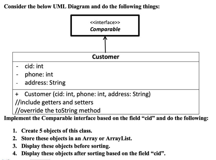 Consider the below UML Diagram and do the following things:
<<interface>>
Comparable
Customer
cid: int
phone: int
address: String
+ Customer (cid: int, phone: int, address: String)
//include getters and setters
//override the toString method
Implement the Comparable interface based on the field “cid" and do the following:
1. Create 5 objects of this class.
2. Store these objects in an Array or ArrayList.
3. Display these objects before sorting.
4. Display these objects after sorting based on the field “cid".
