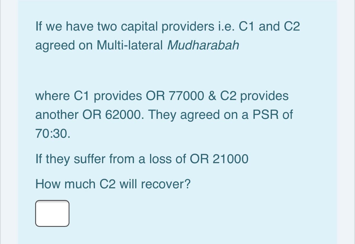 If we have two capital providers i.e. C1 and C2
agreed on Multi-lateral Mudharabah
where C1 provides OR 77000 & C2 provides
another OR 62000. They agreed on a PSR of
70:30.
If they suffer from a loss of OR 21000
How much C2 will recover?
