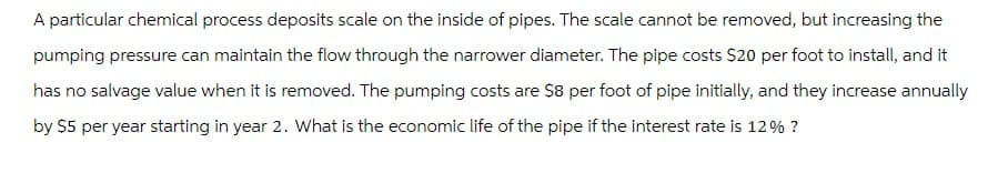 A particular chemical process deposits scale on the inside of pipes. The scale cannot be removed, but increasing the
pumping pressure can maintain the flow through the narrower diameter. The pipe costs $20 per foot to install, and it
has no salvage value when it is removed. The pumping costs are $8 per foot of pipe initially, and they increase annually
by $5 per year starting in year 2. What is the economic life of the pipe if the interest rate is 12% ?