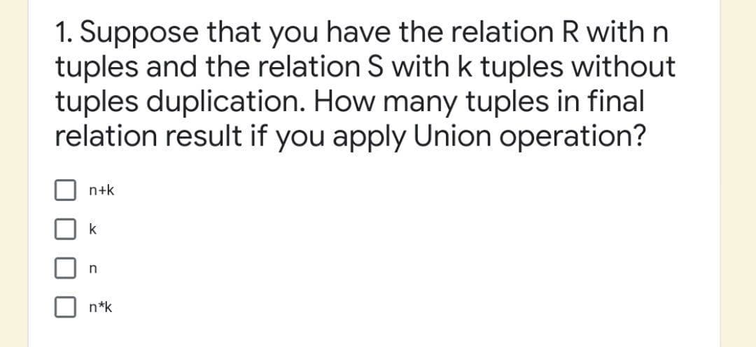 1. Suppose that you have the relation R with n
tuples and the relation S with k tuples without
tuples duplication. How many tuples in final
relation result if you apply Union operation?
n+k
k
n
n*k
